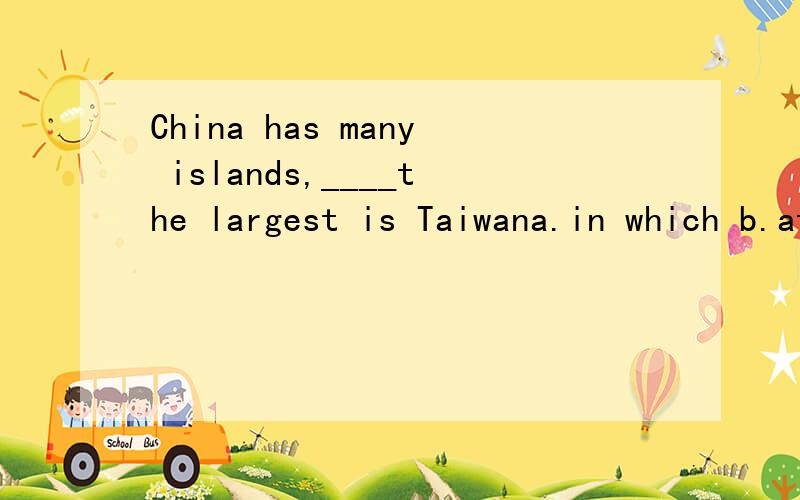 China has many islands,____the largest is Taiwana.in which b.at which c.which d.of which选哪一个 为什么