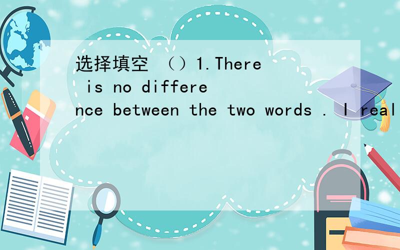 选择填空 （）1.There is no difference between the two words . I really don’t know（）（A）选择填空（）1.There is no difference between the two words . I really don’t know（）A.what to choose     B.which to choose        C.to cho
