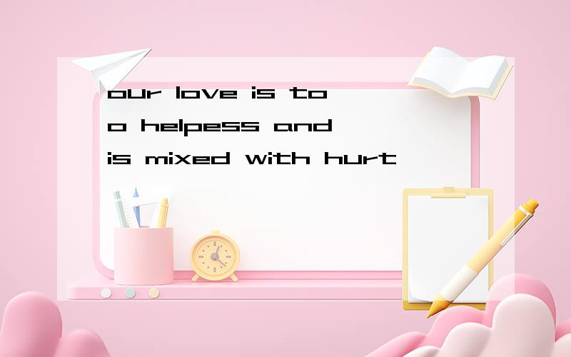 our love is too helpess and is mixed with hurt