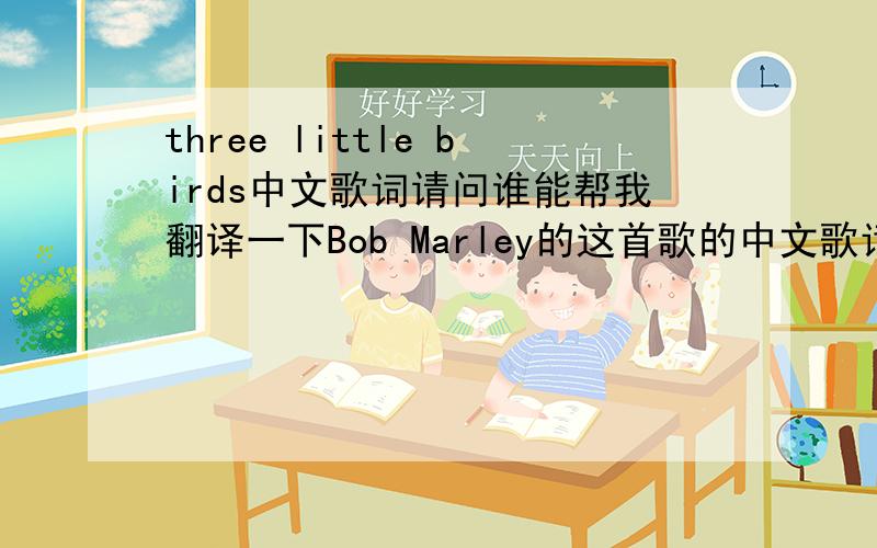 three little birds中文歌词请问谁能帮我翻译一下Bob Marley的这首歌的中文歌词!多谢小第英文实在是不敢恭维好多句子不懂哥哥、姐姐们帮帮忙谢谢,本人非常想知道歌词的意思!