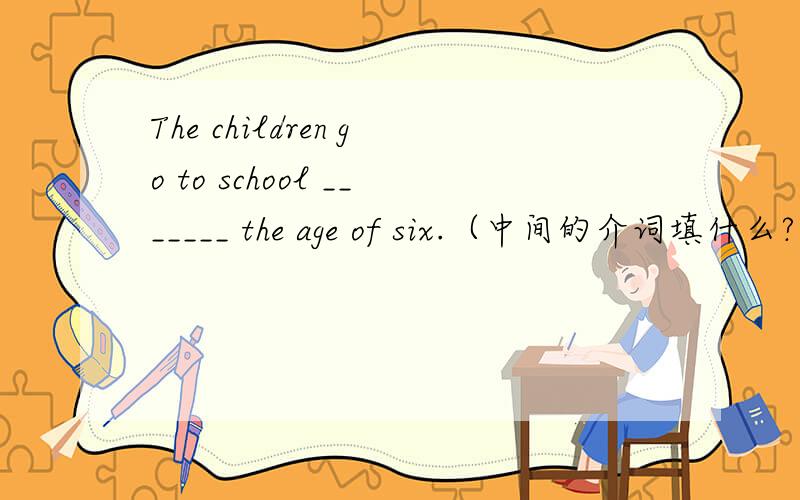 The children go to school _______ the age of six.（中间的介词填什么?）