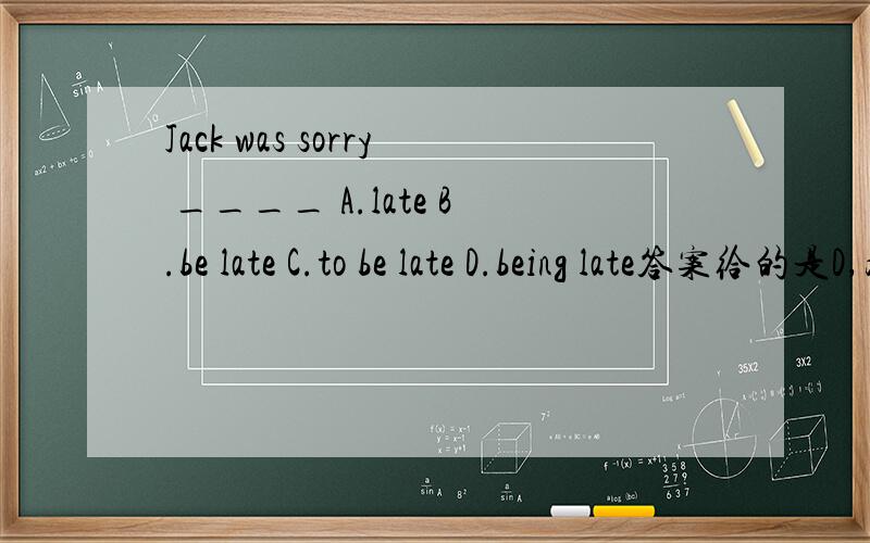 Jack was sorry ____ A.late B.be late C.to be late D.being late答案给的是D,为什么要用being late