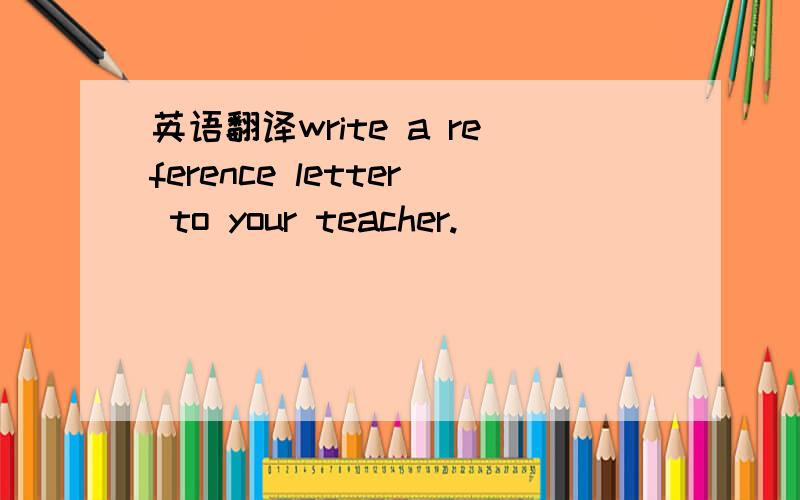 英语翻译write a reference letter to your teacher.