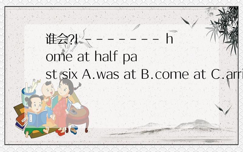 谁会?I ------- home at half past six A.was at B.come at C.arrive in D.get to 谁会?