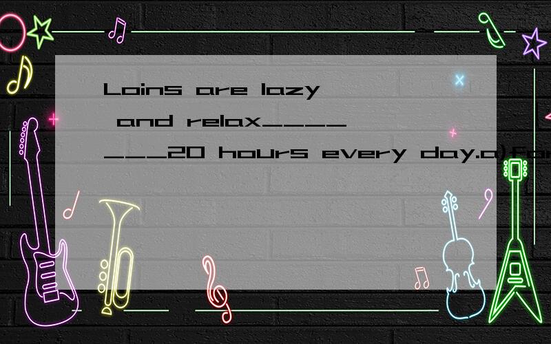 Loins are lazy and relax_______20 hours every day.a)for                     b)with                      c)on                       d)in