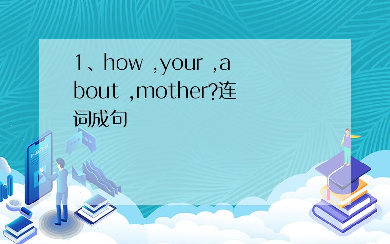 1、how ,your ,about ,mother?连词成句