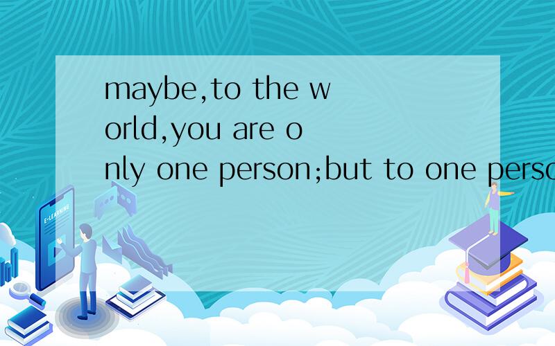 maybe,to the world,you are only one person;but to one person,you are the whole world.谁能给我翻译一下这句英文是什么意思.