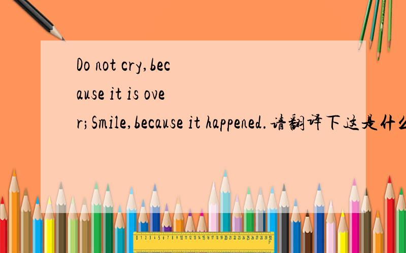 Do not cry,because it is over;Smile,because it happened.请翻译下这是什么意思,