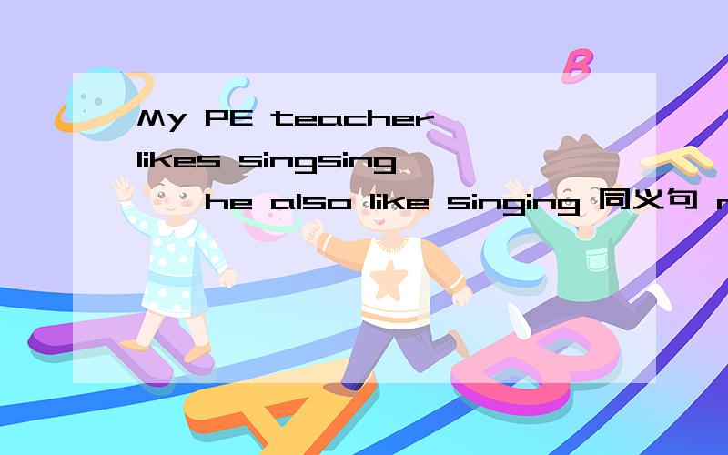 My PE teacher likes singsing , he also like singing 同义句 my PE teacher likes ~ ~singing~~dancing