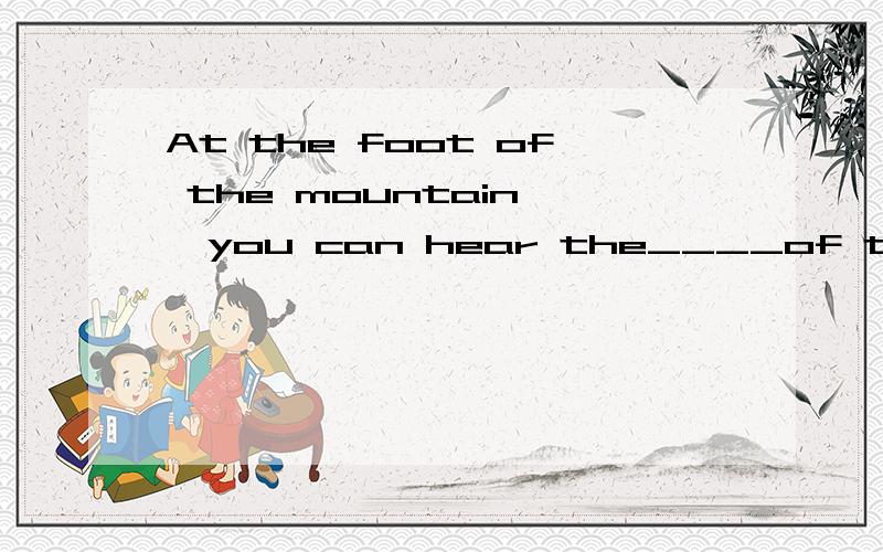At the foot of the mountain ,you can hear the____of the running water.A:voiceB:soundC:noise