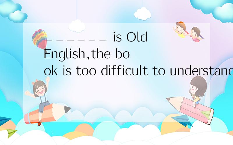 ______ is Old English,the book is too difficult to understand.A Writing b Being written C Written Dwrote