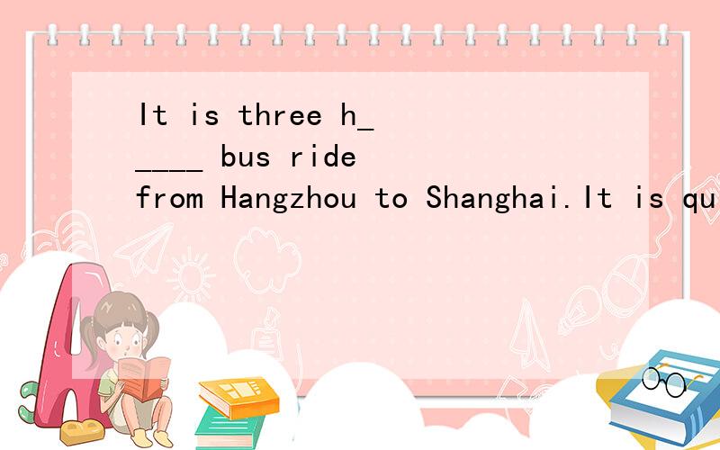It is three h_____ bus ride from Hangzhou to Shanghai.It is quite a long distance
