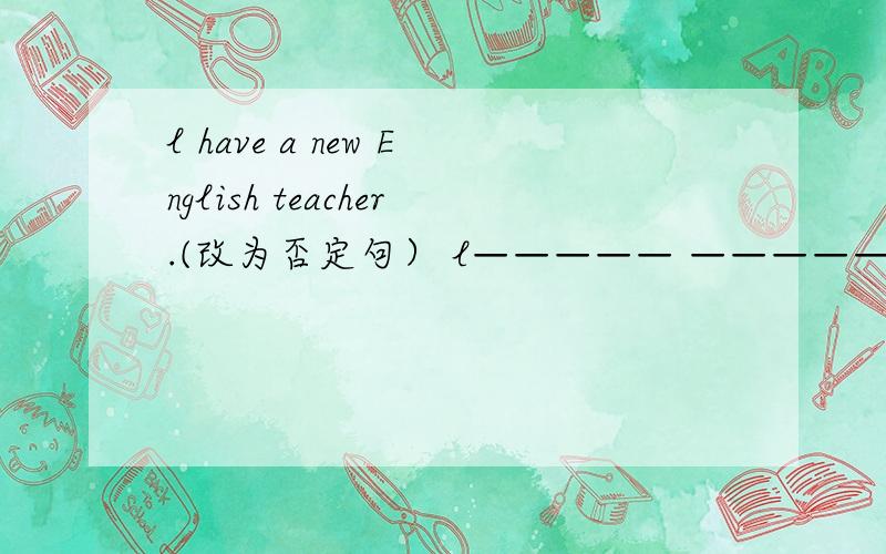 l have a new English teacher.(改为否定句） l————— —————a new English teacher.