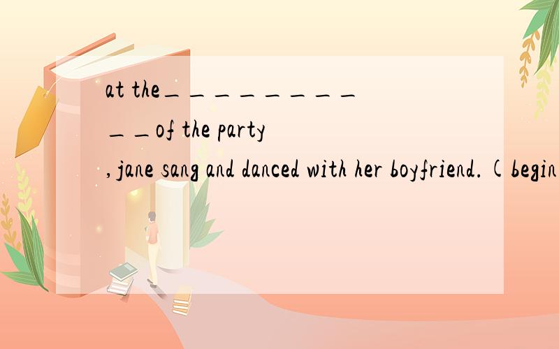at the__________of the party,jane sang and danced with her boyfriend.(begin)