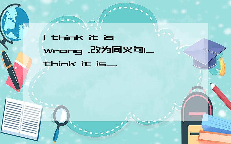 I think it is wrong .改为同义句I_think it is_.