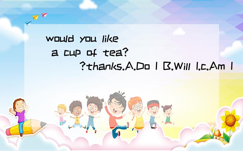 would you like a cup of tea?___?thanks.A.Do I B.Will I.c.Am I