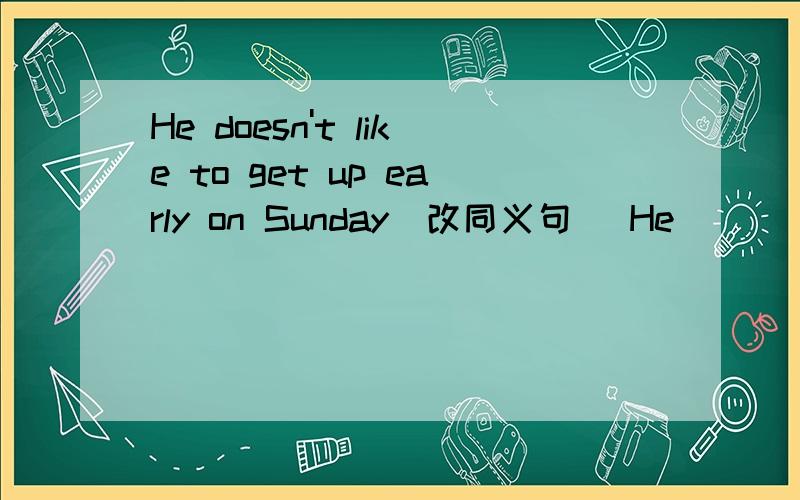 He doesn't like to get up early on Sunday(改同义句） He____to get up ____on Sunday.