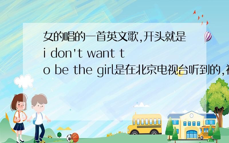 女的唱的一首英文歌,开头就是i don't want to be the girl是在北京电视台听到的,初二的时候北京电视台追击春晚幕后的时候放的一首背景歌曲~不是if i were a boy,是节奏很欢快的一首歌 也不是pink的S