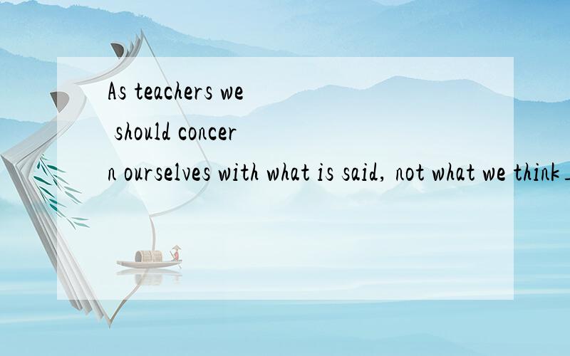 As teachers we should concern ourselves with what is said, not what we think___A.have to be said  B.must say C.ought to be said D.need to say为什么答案选d,该如何理解这句话.