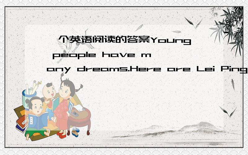 一个英语阅读的答案Young people have many dreams.Here are Lei Ping and her friends’ dreams.Lei Ping is going to be an actor.She likes acting.She thinks the actors are well-known and they can make lots of money.She is going to take acting le