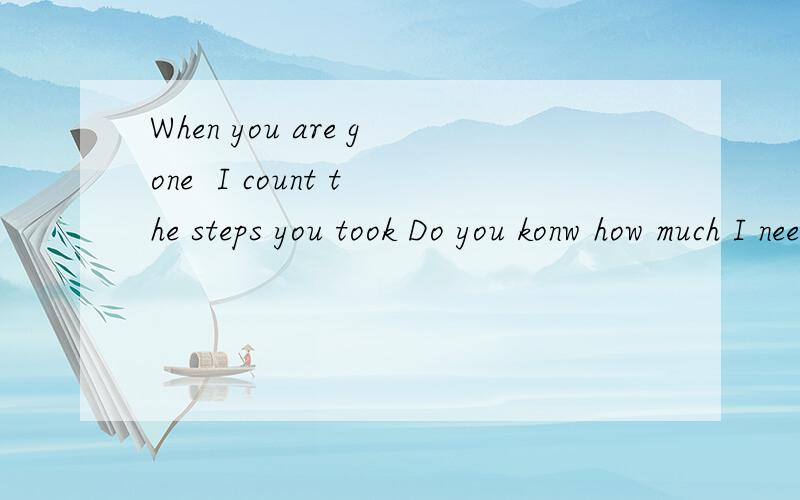 When you are gone  I count the steps you took Do you konw how much I need you right now?翻译一下,好听一点,急求,谢