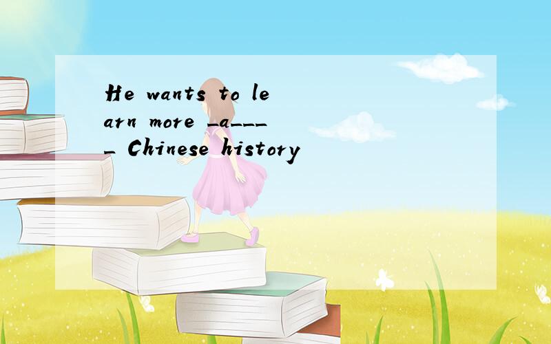 He wants to learn more _a____ Chinese history