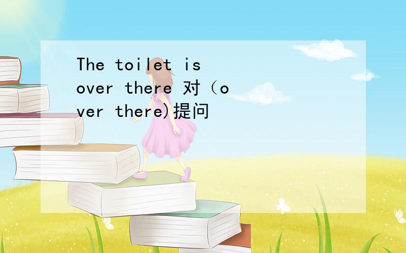 The toilet is over there 对（over there)提问