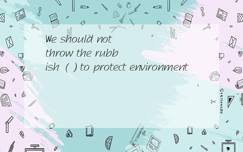 We should not throw the rubbish ( ) to protect environment