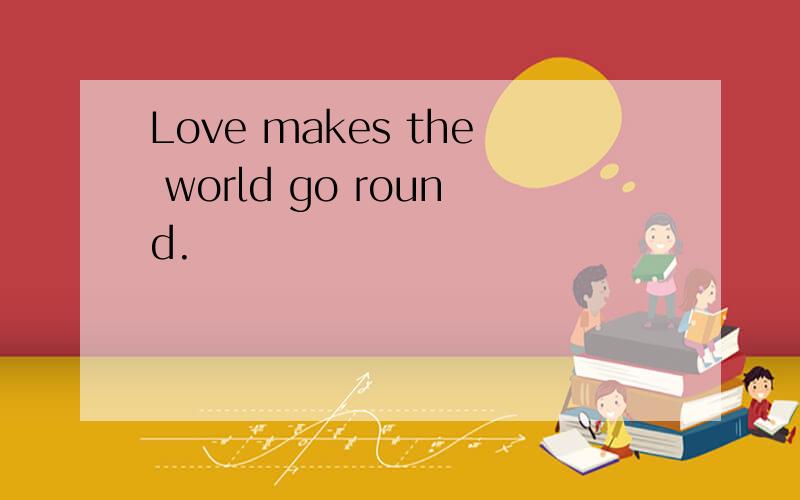 Love makes the world go round.