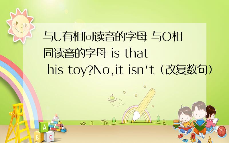 与U有相同读音的字母 与O相同读音的字母 is that his toy?No,it isn't（改复数句）