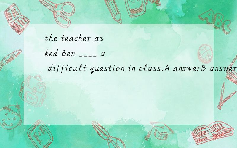 the teacher asked Ben ____ a difficult question in class.A answerB answeringC to answerDanswered