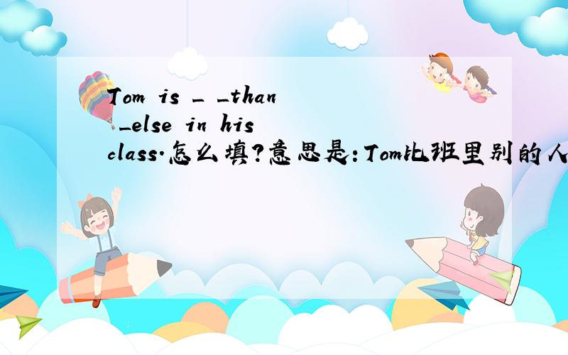 Tom is _ _than _else in his class.怎么填?意思是：Tom比班里别的人都高得多.怎么填哪?