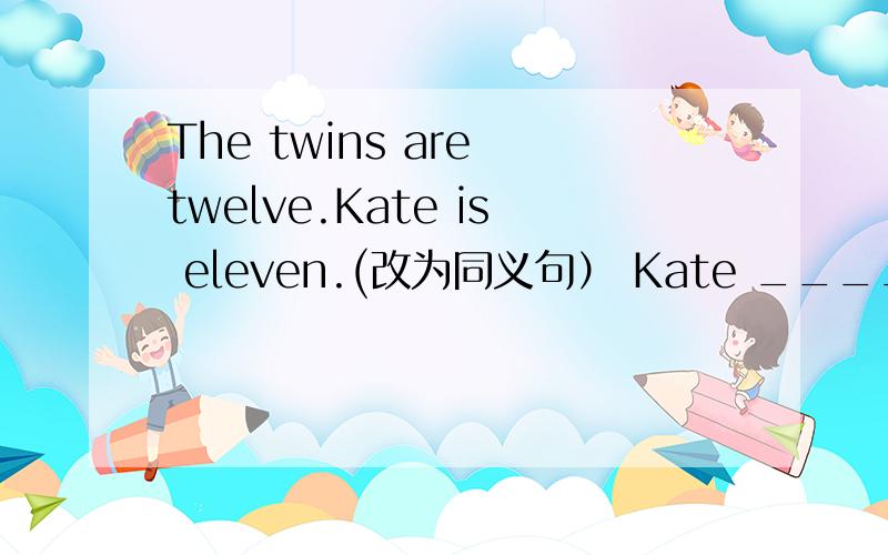 The twins are twelve.Kate is eleven.(改为同义句） Kate ____ the ______ of ____.