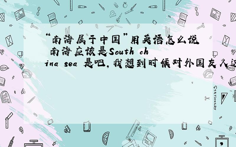 “南海属于中国”用英语怎么说 南海应该是South china sea 是吧,我想到时候对外国友人这么说,所以求专业指导（能让国人备有面子的说法）.另外如果把南海换成其他的,比如台湾,新疆,西藏,应