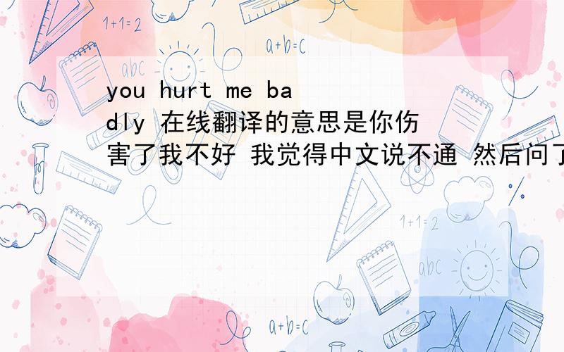you hurt me badly 在线翻译的意思是你伤害了我不好 我觉得中文说不通 然后问了朋友说是你伤害了我还一笑而过 这我就看不出是怎么翻译的了 有没有更接近的翻译啊