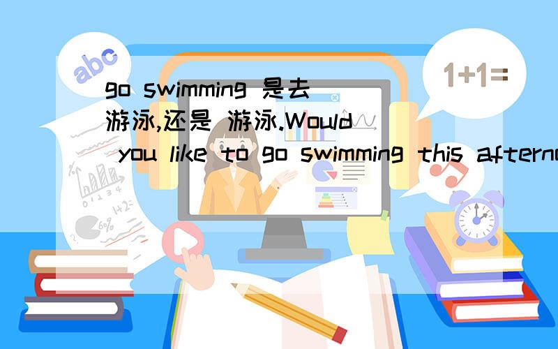 go swimming 是去游泳,还是 游泳.Would you like to go swimming this afternoon .这个句子go 后面如果加to 肯定就错误了吧?