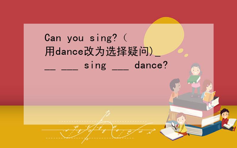 Can you sing?（用dance改为选择疑问)___ ___ sing ___ dance?