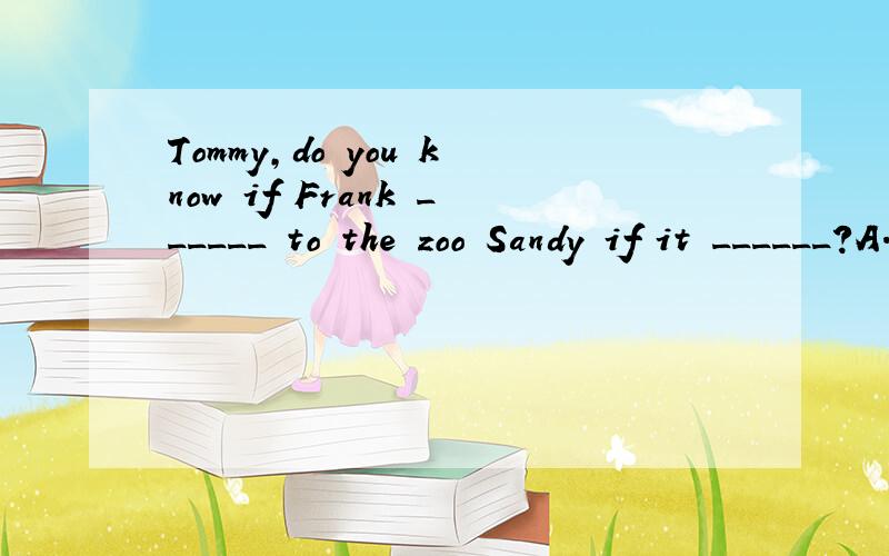 Tommy,do you know if Frank ______ to the zoo Sandy if it ______?A.will go;it's fine B.goes;is fine C.will go;is going to be fine D.goes;will be fine