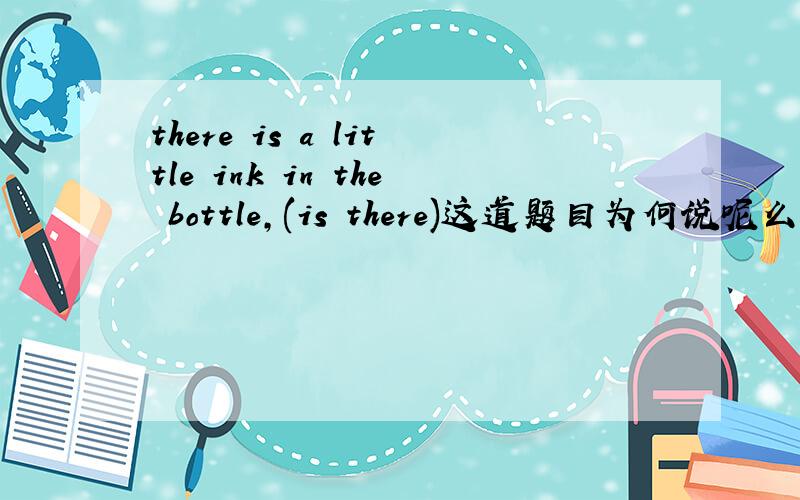 there is a little ink in the bottle,(is there)这道题目为何说呢么填的是肯定形式呢?求讲解