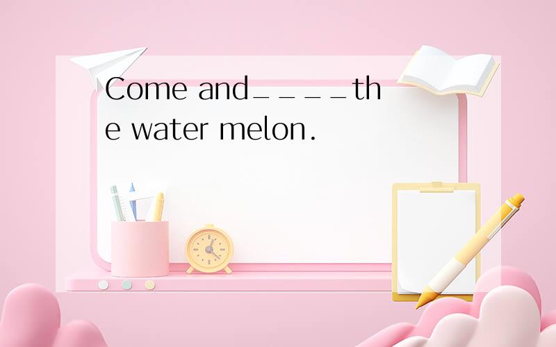 Come and____the water melon.