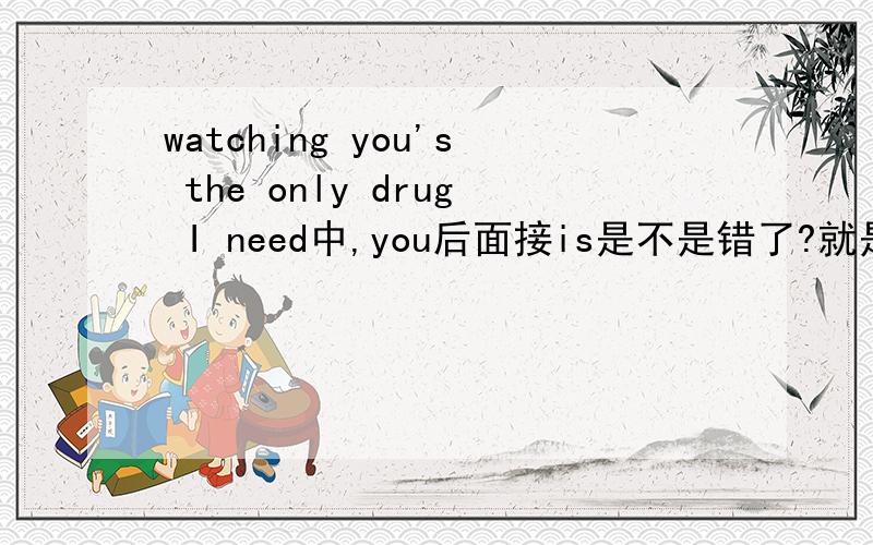 watching you's the only drug I need中,you后面接is是不是错了?就是hey soul sister 的歌词里面的这句。