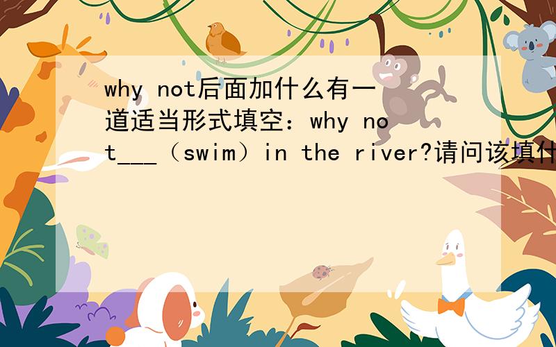 why not后面加什么有一道适当形式填空：why not___（swim）in the river?请问该填什么、拜托好心人解答噢、