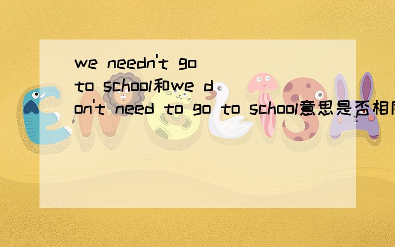 we needn't go to school和we don't need to go to school意思是否相同?最好说说为什么?