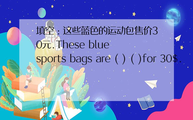填空：这些蓝色的运动包售价30元.These blue sports bags are ( ) ( )for 30$.