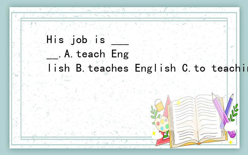 His job is _____.A.teach English B.teaches English C.to teaching English D.teaching English