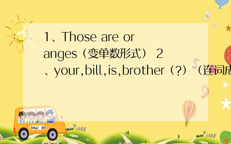 1、Those are oranges（变单数形式） 2、your,bill,is,brother（?）（连词成句） 按1、2顺寻回答谢谢!