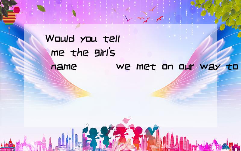 Would you tell me the girl's name___ we met on our way to school yesterday?Which who whom whose 答案是什么 ? 分析一下