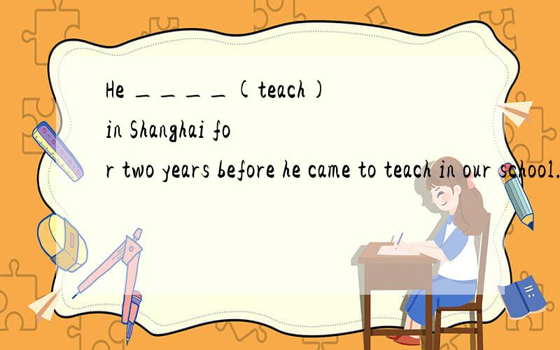 He ____(teach)in Shanghai for two years before he came to teach in our school.