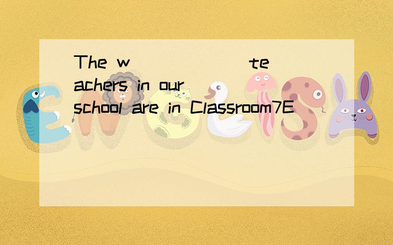 The w______ teachers in our school are in Classroom7E