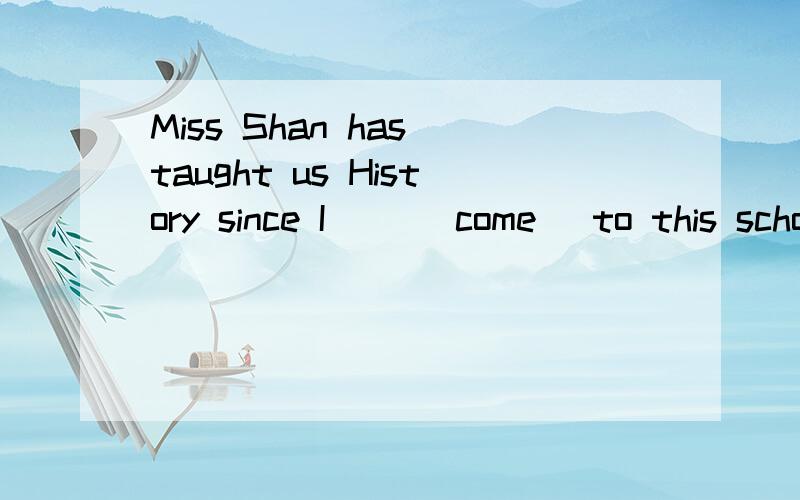 Miss Shan has taught us History since I ()(come) to this school.